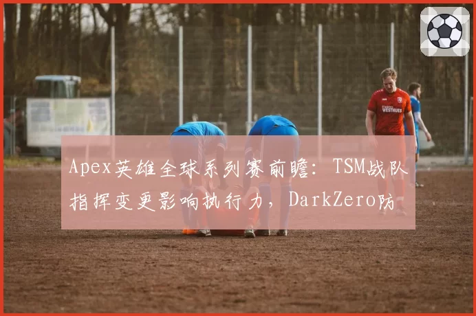 Apex英雄全球系列赛前瞻:TSM战队指挥变更影响执行力,DarkZero防守战术成版本答案