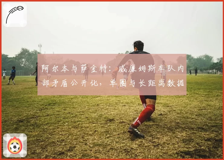 阿尔本与萨金特：威廉姆斯车队内部矛盾公开化，单圈与长距离数据鸿沟加剧