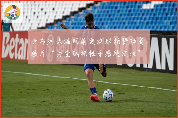 卢布列夫温网前更换球拍赞助商,被斥“为金钱牺牲手感稳定性”