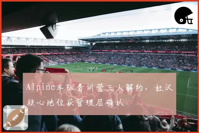 Alpine车队青训营三人解约,杜汉核心地位获管理层确认