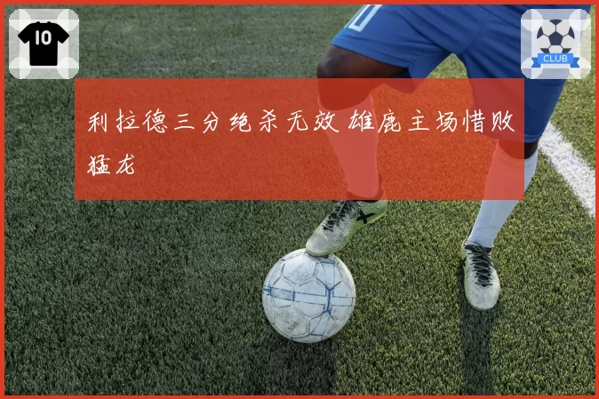 利拉德三分绝杀无效 雄鹿主场惜败猛龙