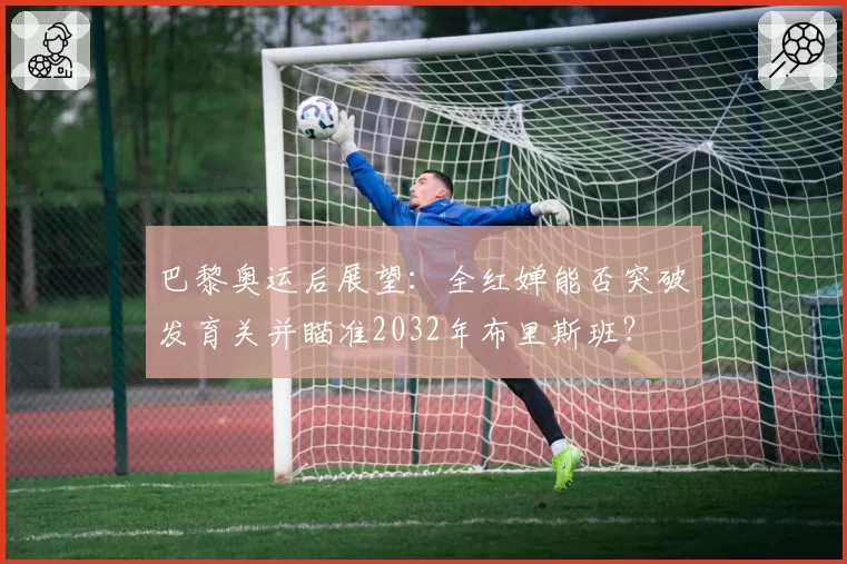 巴黎奥运后展望：全红婵能否突破发育关并瞄准2032年布里斯班？