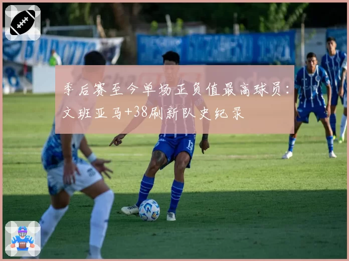 季后赛至今单场正负值最高球员:文班亚马+38刷新队史纪录