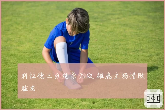 利拉德三分绝杀无效 雄鹿主场惜败猛龙