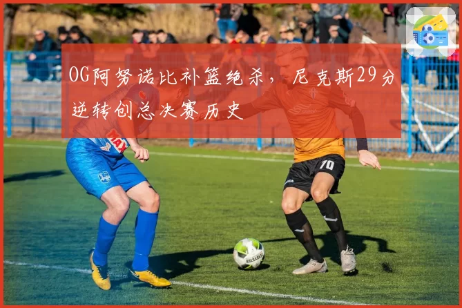 OG阿努诺比补篮绝杀，尼克斯29分逆转创总决赛历史