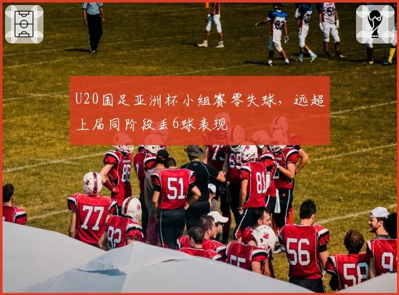 U20国足亚洲杯小组赛零失球，远超上届同阶段丢6球表现