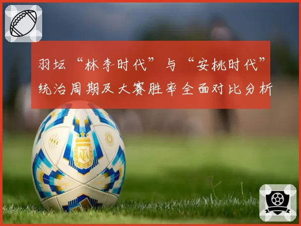 羽坛“林李时代”与“安桃时代”统治周期及大赛胜率全面对比分析