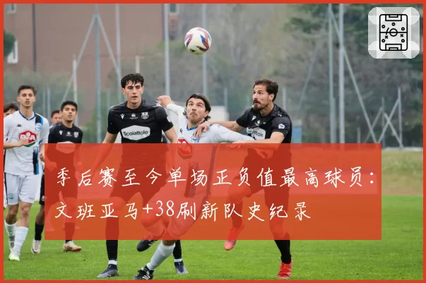 季后赛至今单场正负值最高球员：文班亚马+38刷新队史纪录