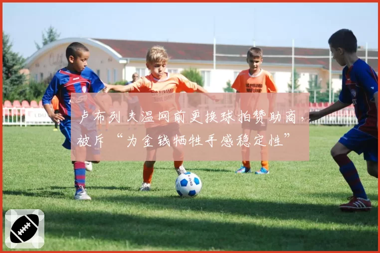 卢布列夫温网前更换球拍赞助商,被斥“为金钱牺牲手感稳定性”