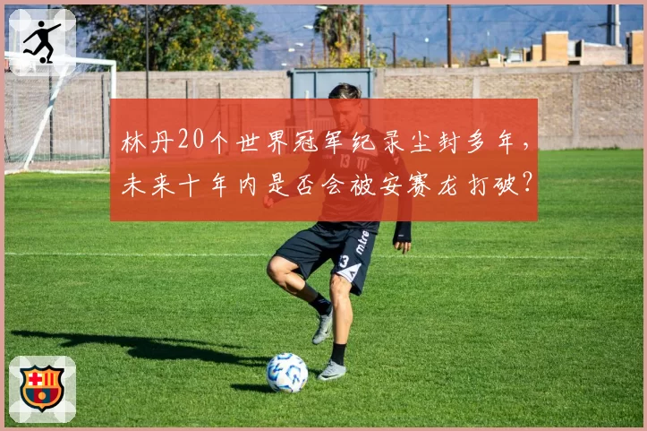 林丹20个世界冠军纪录尘封多年,未来十年内是否会被安赛龙打破?