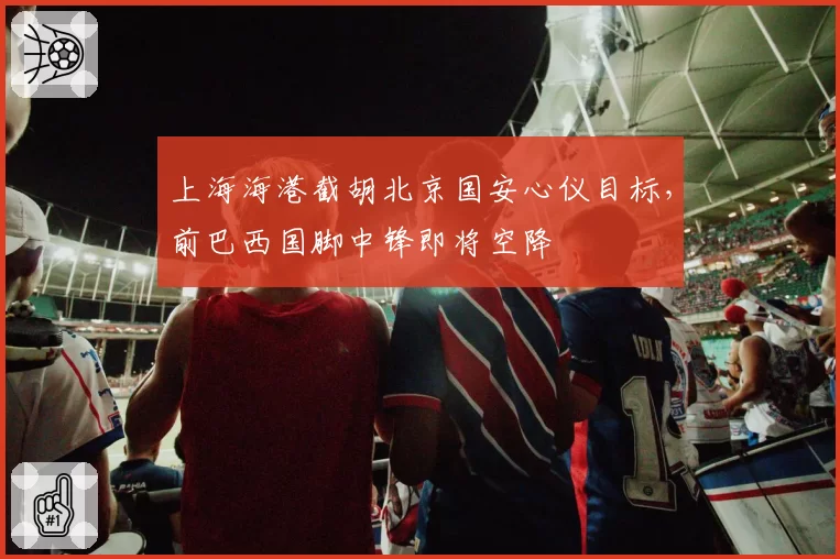 上海海港截胡北京国安心仪目标,前巴西国脚中锋即将空降