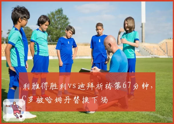 利雅得胜利vs迪拜祈祷第67分钟，C罗被哈姆丹替换下场