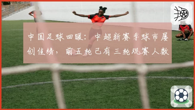 中国足球回暖：中超新赛季球市屡创佳绩，前五轮已有三轮观赛人数冲入历史前六
