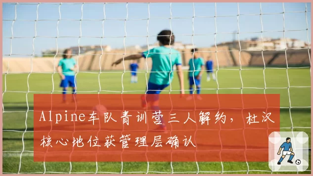 Alpine车队青训营三人解约,杜汉核心地位获管理层确认