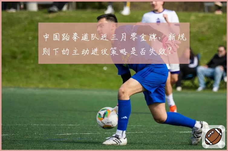 中国跆拳道队近三月零金牌，新规则下的主动进攻策略是否失效？