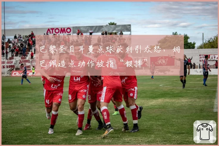 巴黎圣日耳曼点球获利引众怒，姆巴佩造点动作被指“假摔”