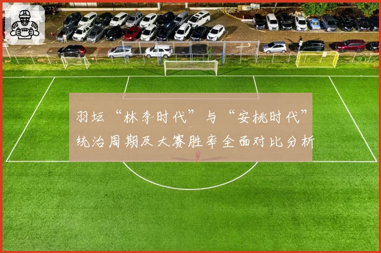 羽坛“林李时代”与“安桃时代”统治周期及大赛胜率全面对比分析