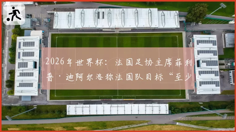 2026年世界杯:法国足协主席菲利普·迪阿尔洛称法国队目标“至少进入半决赛”