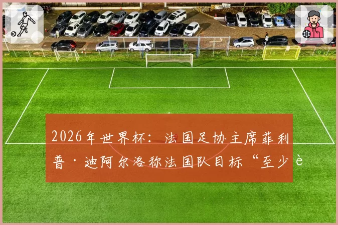 2026年世界杯:法国足协主席菲利普·迪阿尔洛称法国队目标“至少进入半决赛”