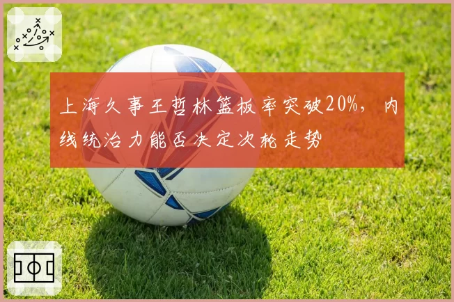 上海久事王哲林篮板率突破20%,内线统治力能否决定次轮走势