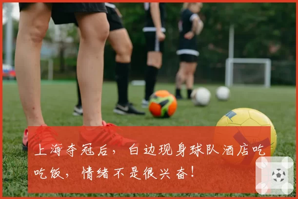上海夺冠后,白边现身球队酒店吃吃饭,情绪不是很兴奋!