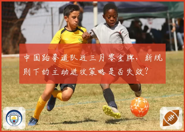 中国跆拳道队近三月零金牌,新规则下的主动进攻策略是否失效?