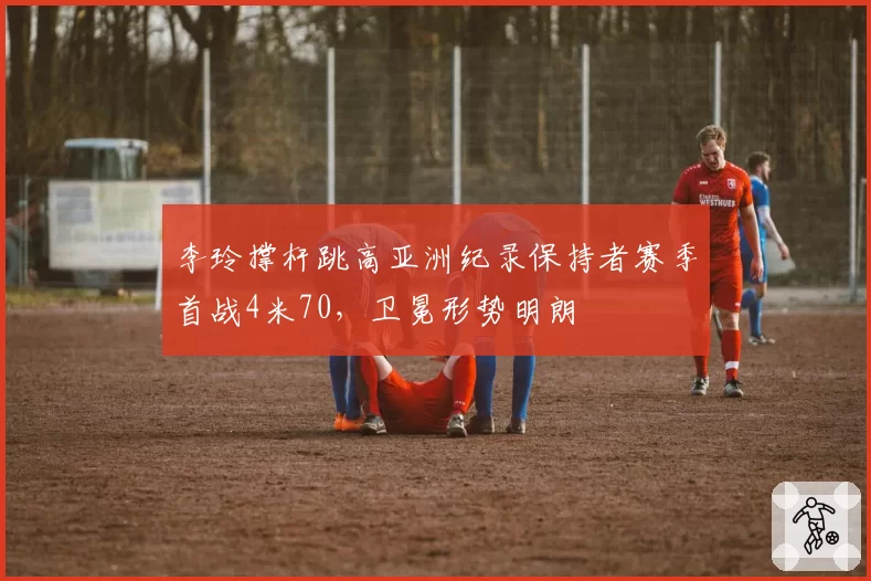 李玲撑杆跳高亚洲纪录保持者赛季首战4米70，卫冕形势明朗