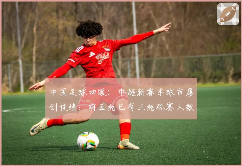 中国足球回暖：中超新赛季球市屡创佳绩，前五轮已有三轮观赛人数冲入历史前六