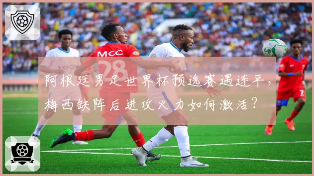 阿根廷男足世界杯预选赛遇连平,梅西缺阵后进攻火力如何激活?