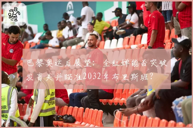 巴黎奥运后展望：全红婵能否突破发育关并瞄准2032年布里斯班？