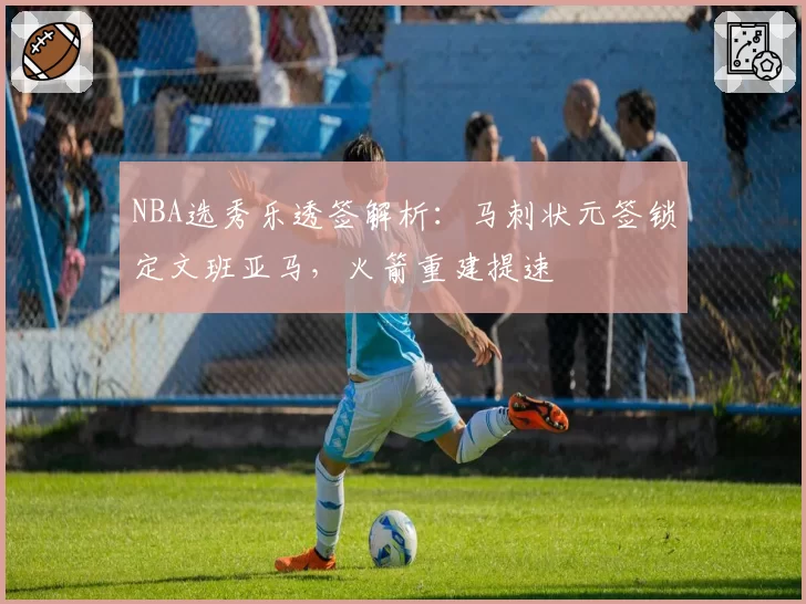 NBA选秀乐透签解析：马刺状元签锁定文班亚马，火箭重建提速
