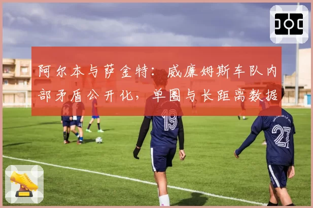 阿尔本与萨金特:威廉姆斯车队内部矛盾公开化,单圈与长距离数据鸿沟加剧