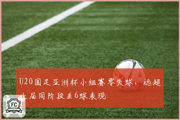 U20国足亚洲杯小组赛零失球，远超上届同阶段丢6球表现